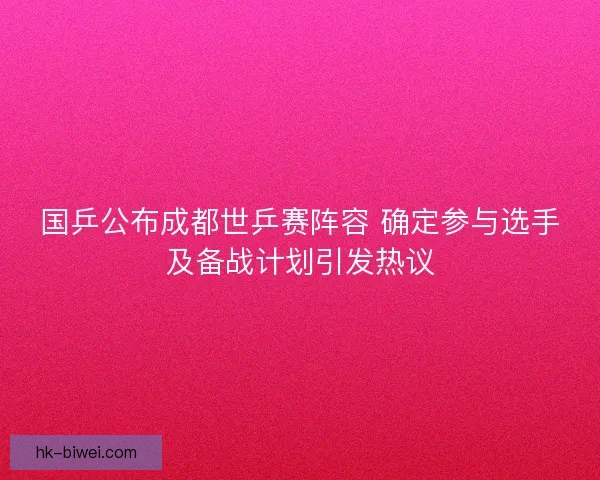 国乒公布成都世乒赛阵容 确定参与选手及备战计划引发热议