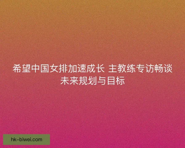 希望中国女排加速成长 主教练专访畅谈未来规划与目标