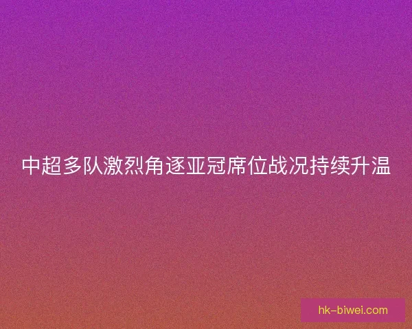 中超多队激烈角逐亚冠席位战况持续升温