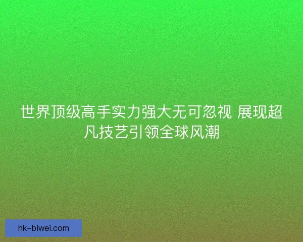 世界顶级高手实力强大无可忽视 展现超凡技艺引领全球风潮